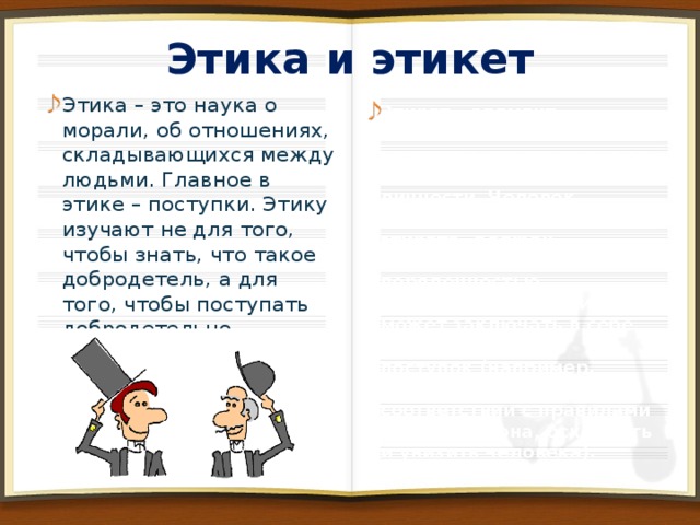 Этика и этикет Этика – это наука о морали, об отношениях, складывающихся между людьми. Главное в этике – поступки. Этику изучают не для того, чтобы знать, что такое добродетель, а для того, чтобы поступать добродетельно. Нередко этику называют практической философией. Этикет – элемент внешнего поведения человека, основанного на внутренних качествах личности. Человек, следующий правилам этикета, должен отличаться порядочностью. Этикетное поведение может заключать в себе безнравственный поступок (например, можно элегантно, в соответствии с правилами хорошего тона, оскорбить и унизить человека).