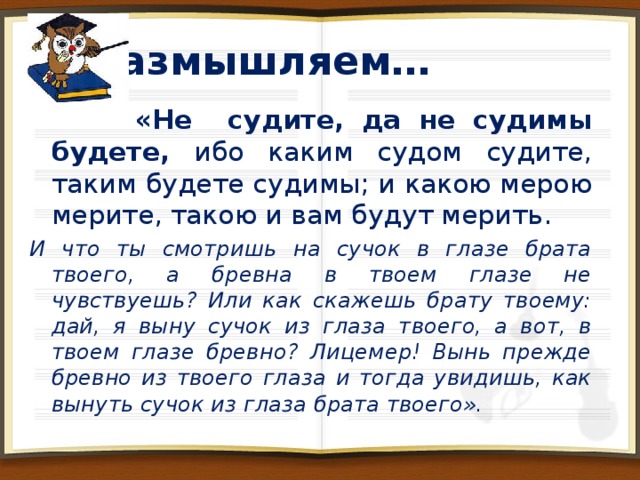 Размышляем…   Евангелие от Матфея 7:1 «Не судите, да не судимы будете…» 1Послание Коринфянам 6:2-3 «Разве не знаете, что святые будут судить мир? Разве не знаете, что мы будем судить ангелов, не тем ли более дела житейские? » 1 Послание Коринфянам 2:15 «Но духовный судит обо всем…»