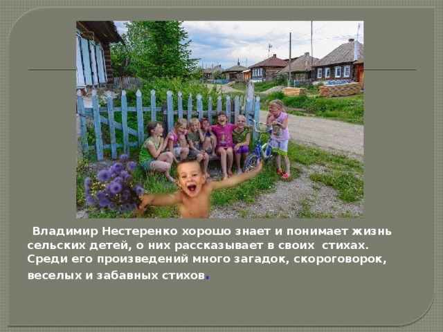  Владимир Нестеренко хорошо знает и понимает жизнь сельских детей, о них рассказывает в своих стихах. Среди его произведений много загадок, скороговорок, веселых и забавных стихов .  