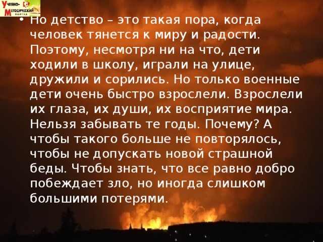 Но детство – это такая пора, когда человек тянется к миру и радости. Поэтому, несмотря ни на что, дети ходили в школу, играли на улице, дружили и сорились. Но только военные дети очень быстро взрослели. Взрослели их глаза, их души, их восприятие мира.   Нельзя забывать те годы. Почему? А чтобы такого больше не повторялось, чтобы не допускать новой страшной беды. Чтобы знать, что все равно добро побеждает зло, но иногда слишком большими потерями.  