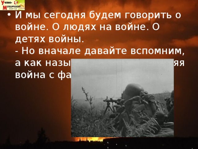 И мы сегодня будем говорить о войне. О людях на войне. О детях войны.   - Но вначале давайте вспомним, а как называется эта последняя война с фашистами?  