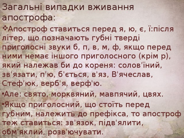 Загальні випадки вживання апострофа: Апостроф ставиться перед я, ю, є, ї:після літер, що позначають губні тверді приголосні звуки б, п, в, м, ф, якщо перед ними немає іншого приголосного (крім р), який належав би до кореня: солов'їний, зв'язати, п'ю, б'ється, в'яз, В'ячеслав, Стеф'юк, верб'я, верф'ю. Але: свято, морквяний, мавпячий, цвях. Якщо приголосний, що стоїть перед губним, належить до префікса, то апостроф теж ставиться: зв'язок, підв'ялити, обм'яклий, розв'ючувати. 