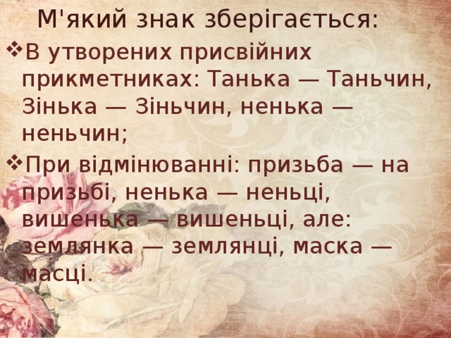  М'який знак зберігається: В утворених присвійних прикметниках: Танька — Таньчин, Зінька — Зіньчин, ненька — неньчин; При відмінюванні: призьба — на призьбі, ненька — неньці, вишенька — вишеньці, але: землянка — землянці, маска — масці. 