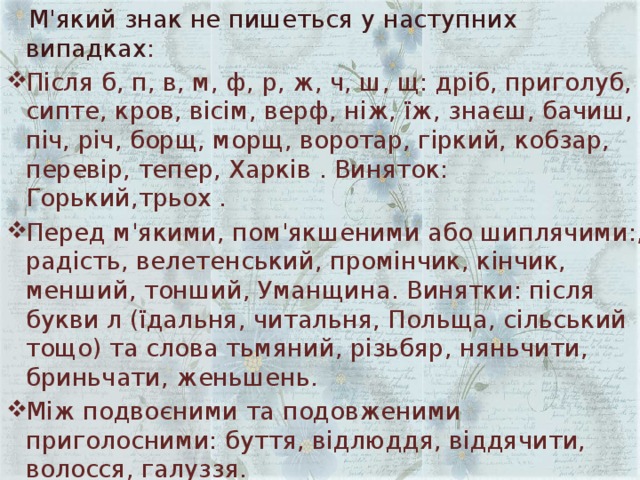  М'який знак не пишеться у наступних випадках : Після б, п, в, м, ф, р, ж, ч, ш, щ: дріб, приголуб, сипте, кров, вісім, верф, ніж, їж, знаєш, бачиш, піч, річ, борщ, морщ, воротар, гіркий, кобзар, перевір, тепер, Харків . Виняток: Горький,трьох . Перед м'якими, пом'якшеними або шиплячими:, радість, велетенський, промінчик, кінчик, менший, тонший, Уманщина. Винятки: після букви л (їдальня, читальня, Польща, сільський тощо) та слова тьмяний, різьбяр, няньчити, бриньчати, женьшень. Між подвоєними та подовженими приголосними: буття, відлюддя, віддячити, волосся, галуззя. 