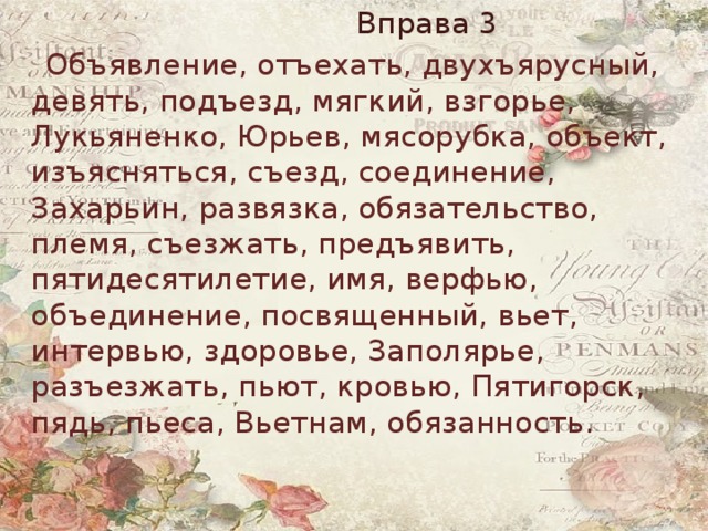  Вправа 3  Объявление, отъехать, двухъярусный, девять, подъезд, мягкий, взгорье, Лукьяненко, Юрьев, мясорубка, объект, изъясняться, съезд, соединение, Захарьин, развязка, обязательство, племя, съезжать, предъявить, пятидесятилетие, имя, верфью, объединение, посвященный, вьет, интервью, здоровье, Заполярье, разъезжать, пьют, кровью, Пятигорск, пядь, пьеса, Вьетнам, обязанность. 