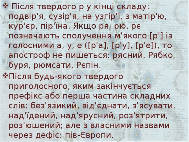  Після твердого р у кінці складу: подвір'я, сузір'я, на узгір'ї, з матір'ю, кур'єр, пір'їна. Якщо ря, рю, рє позначають сполучення м'якого [р'] із голосними а, у, е ([р'а], [р'у], [р'е]), то апостроф не пишеться: рясний, Рябко, буря, рюмсати, Рєпін. Після будь-якого твердого приголосного, яким закінчується префікс або перша частина складних слів: без'язикий, від'єднати, з'ясувати, над'їдений, над'ярусний, роз'ятрити, роз'юшений; але з власними назвами через дефіс: пів-Європи. 