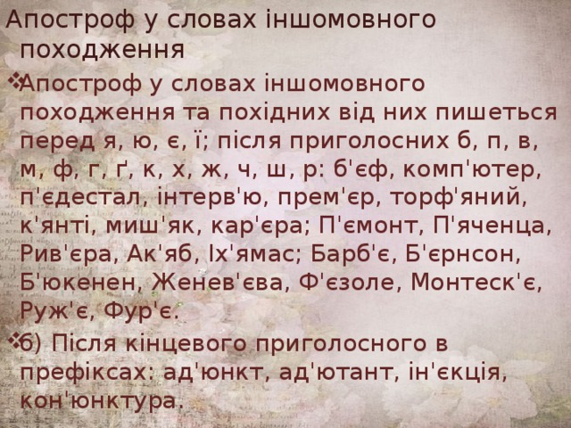 Апостроф у словах іншомовного походження Апостроф у словах іншомовного походження та похідних від них пишеться перед я, ю, є, ї; після приголосних б, п, в, м, ф, г, ґ, к, х, ж, ч, ш, р: б'єф, комп'ютер, п'єдестал, інтерв'ю, прем'єр, торф'яний, к'янті, миш'як, кар'єра; П'ємонт, П'яченца, Рив'єра, Ак'яб, Іх'ямас; Барб'є, Б'єрнсон, Б'юкенен, Женев'єва, Ф'єзоле, Монтеск'є, Руж'є, Фур'є. б) Після кінцевого приголосного в префіксах: ад'юнкт, ад'ютант, ін'єкція, кон'юнктура. 