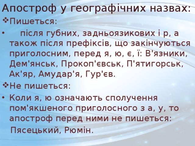 Апостроф у географічних назвах: Пишеться:  після губних, задньоязикових і р, а також після префіксів, що закінчуються приголосним, перед я, ю, є, ї: В'язники, Дем'янськ, Прокоп'євськ, П'ятигорськ, Ак'яр, Амудар'я, Гур'єв. Не пишеться: Коли я, ю означають сполучення пом'якшеного приголосного з а, у, то апостроф перед ними не пишеться:  Пясецький, Рюмін. 