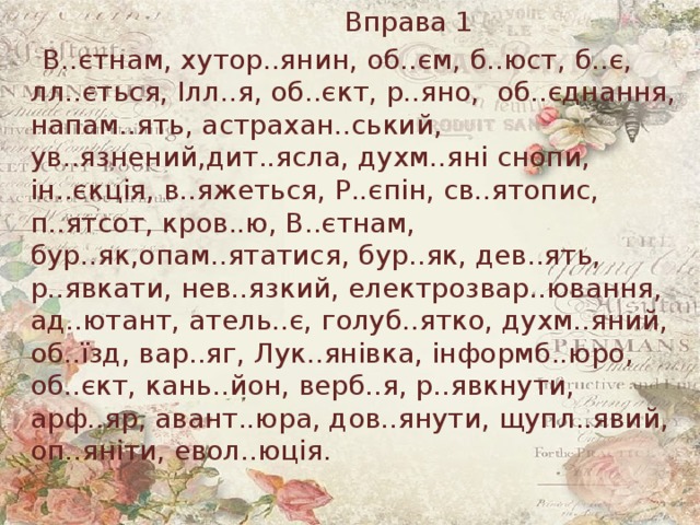 Вправа 1  В..єтнам, хутор..янин, об..єм, б..юст, б..є, лл..ється, Ілл..я, об..єкт, р..яно, об..єднання, напам..ять, астрахан..ський, ув..язнений,дит..ясла, духм..яні снопи, ін..єкція, в..яжеться, Р..єпін, св..ятопис, п..ятсот, кров..ю, В..єтнам, бур..як,опам..ятатися, бур..як, дев..ять, р..явкати, нев..язкий, електрозвар..ювання, ад..ютант, атель..є, голуб..ятко, духм..яний, об..їзд, вар..яг, Лук..янівка, інформб..юро, об..єкт, кань..йон, верб..я, р..явкнути, арф..яр, авант..юра, дов..янути, щупл..явий, оп..яніти, евол..юція. 