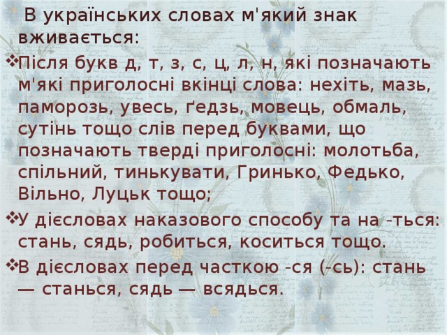  В українських словах м'який знак вживається: Після букв д, т, з, с, ц, л, н, які позначають м'які приголосні вкінці слова: нехіть, мазь, паморозь, увесь, ґедзь, мовець, обмаль, сутінь тощо слів перед буквами, що позначають тверді приголосні: молотьба, спільний, тинькувати, Гринько, Федько, Вільно, Луцьк тощо; У дієсловах наказового способу та на -ться: стань, сядь, робиться, коситься тощо. В дієсловах перед часткою -ся (-сь): стань — станься, сядь — всядься. 