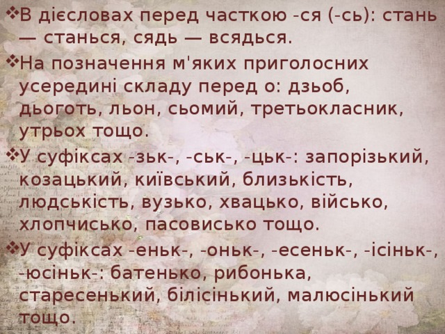 В дієсловах перед часткою -ся (-сь): стань — станься, сядь — всядься. На позначення м'яких приголосних усередині складу перед о: дзьоб, дьоготь, льон, сьомий, третьокласник, утрьох тощо. У суфіксах -зьк-, -ськ-, -цьк-: запорізький, козацький, київський, близькість, людськість, вузько, хвацько, військо, хлопчисько, пасовисько тощо. У суфіксах -еньк-, -оньк-, -есеньк-, -ісіньк-, -юсіньк-: батенько, рибонька, старесенький, білісінький, малюсінький тощо. 