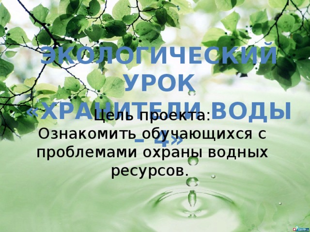 Экологический урок «ХРАНИТЕЛИ ВОДЫ – 4» Цель проекта: Ознакомить обучающихся с проблемами охраны водных ресурсов. 
