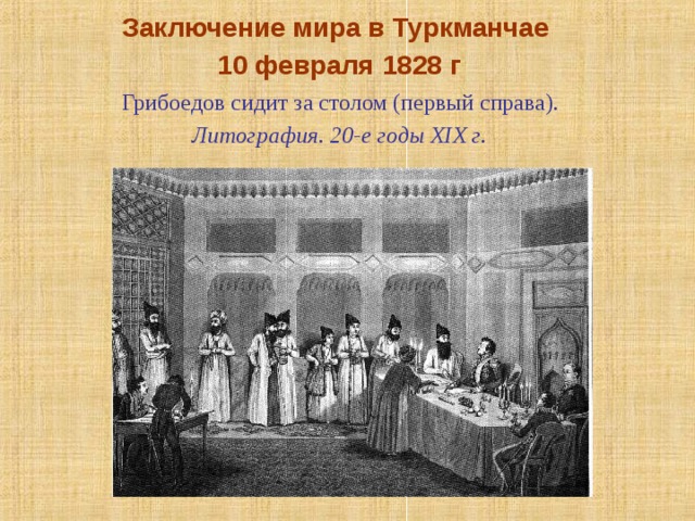 Заключение мира в Туркманчае 10 февраля 1828 г  Грибоедов сидит за столом (первый справа). Литография. 20-е годы XIX г.   Летом 1827 года участвует в военных действиях против Персии, а затем в заключении Туркманчайского мирного договора.  