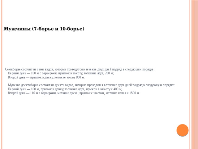 Мужчины (7-борье и 10-борье)  Семиборье состоит из семи видов, которые проводятся в течение двух дней подряд в следующем порядке:  Первый день — 100 м с барьерами, прыжок в высоту, толкание ядра, 200 м;  Второй день — прыжок в длину, метание копья, 800 м.   Мужское десятиборье состоит из десяти видов, которые проводятся в течение двух дней подряд в следующем порядке:  Первый день — 100 м, прыжок в длину, толкание ядра, прыжок в высоту и 400 м;  Второй день — 110 м с барьерами, метание диска, прыжок с шестом, метание копья и 1500 м 