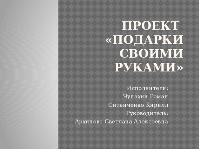 Проект  «Подарки своими руками» Исполнители: Чупахин Роман Ситниченко Кирилл Руководитель: Архипова Светлана Алексеевна 