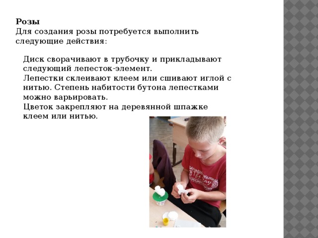 Розы Для создания розы потребуется выполнить следующие действия: Диск сворачивают в трубочку и прикладывают следующий лепесток-элемент. Лепестки склеивают клеем или сшивают иглой с нитью. Степень набитости бутона лепестками можно варьировать. Цветок закрепляют на деревянной шпажке клеем или нитью. 