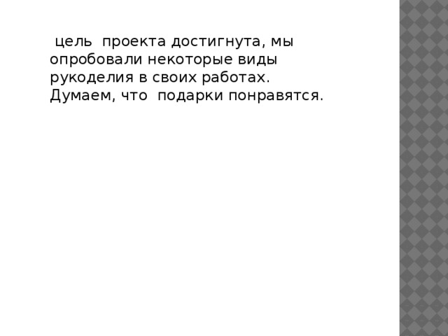  цель проекта достигнута, мы опробовали некоторые виды рукоделия в своих работах. Думаем, что подарки понравятся. 