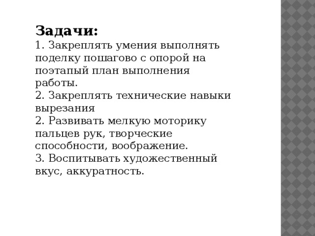 Задачи:  1. Закреплять умения выполнять поделку пошагово с опорой на поэтапый план выполнения работы.  2. Закреплять технические навыки вырезания  2. Развивать мелкую моторику пальцев рук, творческие способности, воображение.  3. Воспитывать художественный вкус, аккуратность.    