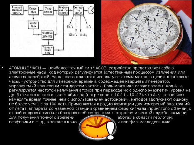 АТОМНЫЕ ЧАСЫ — наиболее точный тип ЧАСОВ. Устройство представляет собою электронные часы, ход которых регулируется естественным процессом излучения или атомных колебаний. Чаще всего для этого используют атомы металла цезия. квантовые часы, - устройство для измерений времени, содержащее кварцевый генератор, управляемый квантовым стандартом частоты. Роль маятника играют атомы. Ход А. ч. регулируется частотой излучения атомов при переходе их с одного энергетич. уровня на др. Эта частота настолько стабильна (погрешность 10-11 - 10 -13), что А. ч. позволяют измерять время точнее, чем с использованием астрономич. методов (допускают ошибку не более чем 1 с за 100 лет). Применяются в радионавигации для измерений расстояний от летат. аппарата до наземной станции сравнением фазы сигнала, принятого с Земли, с фазой опорного сигнала бортового оборудования, вастроном и ческой службе времени для получения точного времени, необходимого при работах в области геологии, геофизики и т. д., а также в качестве эталона частоты при физ. исследованиях. 