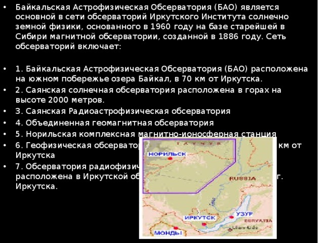 Байкальская Астрофизическая Обсерватория (БАО) является основной в сети обсерваторий Иркутского Института солнечно земной физики, основанного в 1960 году на базе старейшей в Сибири магнитной обсерватории, созданной в 1886 году. Сеть обсерваторий включает: 1. Байкальская Астрофизическая Обсерватория (БАО) расположена на южном побережье озера Байкал, в 70 км от Иркутска. 2. Саянская солнечная обсерватория расположена в горах на высоте 2000 метров. 3. Саянская Радиоастрофизическая обсерватория 4. Объединенная геомагнитная обсерватория 5. Норильская комплексная магнитно-ионосферная станция 6. Геофизическая обсерватория расположена в п. Торы, 150 км от Иркутска 7. Обсерватория радиофизической диагностики атмосферы расположена в Иркутской области на расстоянии 125 км от г. Иркутска. 