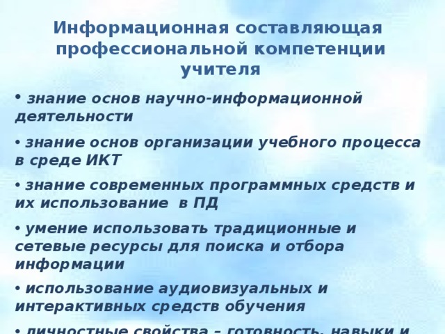 Информационная составляющая профессиональной компетенции учителя   знание основ научно-информационной деятельности   знание основ организации учебного процесса в среде ИКТ   знание современных программных средств и их использование в ПД   умение использовать традиционные и сетевые ресурсы для поиска и отбора информации   использование аудиовизуальных и интерактивных средств обучения   личностные свойства – готовность, навыки и умения работать с информацией 