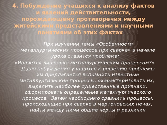 4. Побуждение учащихся к анализу фактов и явлений действительности, порождающему противоречия между житейскими представлениями и научными понятиями об этих фактах     При изучении темы «Особенности металлургических процессов при сварке» в начале урока ставится проблема:   «Является ли сварка металлургическим процессом?». Д для побуждения учащихся к решению проблемы им предлагается вспомнить известные металлургические процессы, охарактеризовать их, выделить наиболее существенные признаки, сформировать определение металлургического процесса. Затем необходимо сравнить процессы, происходящие при сварке в мартеновских печах, найти между ними общие черты и различия 