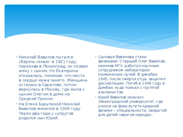 Николай Вавилов пытался сберечь семью: в 1921 году, переехав в Ленинград, он позвал жену с сыном. Но Екатерина отказалась, понимая, что место в сердце мужа занято. Женщина осталась в Саратове, потом вернулась в Москву, где жила с сыном Олегом в доме на Средней Пресне. На Елене Барулиной Николай Вавилов женился в 1926 году. Через два года у супругов родился сын Юрий. Сыновья Вавилова стали физиками. Старший Олег Вавилов, окончив МГУ, работал научным сотрудником лаборатории космических лучей. В декабре 1945, после смерти отца, защитил диссертацию. Погиб в 1946 году в Домбае, куда поехал с группой альпинистов. Юрий Вавилов окончил Ленинградский университет, где учился на факультете ядерной физики – специальности, закрытой для детей «врагов народа». 