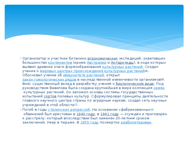 Организатор и участник ботанико- агрономических  экспедиций, охвативших большинство  континентов  (кроме  Австралии  и  Антарктиды ), в ходе которых выявил древние очаги формообразования  культурных растений . Создал учение о  мировых центрах происхождения культурных растений [5] . Обосновал учение об  иммунитете растений , открыл  закон гомологических рядов  в наследственной изменчивости организмов [6] . Внёс существенный вклад в разработку учения о  биологическом виде . Под руководством Вавилова была создана крупнейшая в мире коллекция  семян  культурных растений. Он заложил основы системы государственных испытаний  сортов  полевых культур. Сформулировал принципы деятельности главного научного центра страны по аграрным наукам, создал сеть научных учреждений в этой области [7] . Погиб в годы  сталинских репрессий . На основании сфабрикованных [8]  обвинений был арестован в  1940 году , в  1941 году  — осуждён и приговорён к расстрелу, который впоследствии был заменён 20-летним сроком заключения. Умер в тюрьме. В  1955 году  посмертно  реабилитирован . 