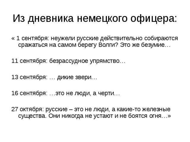 Из дневника немецкого офицера: « 1 сентября: неужели русские действительно собираются сражаться на самом берегу Волги? Это же безумие… 11 сентября: безрассудное упрямство… 13 сентября: … дикие звери… 16 сентября: …это не люди, а черти… 27 октября: русские – это не люди, а какие-то железные существа. Они никогда не устают и не боятся огня…» 