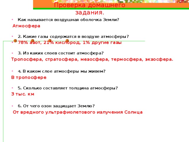 Проверка домашнего задания. Как называется воздушная оболочка Земли?  Атмосфера 2. Какие газы содержатся в воздухе атмосферы? 78% азот, 21% кислород, 1% другие газы 3. Из каких слоев состоит атмосфера? Тропосфера, стратосфера, мезосфера, термосфера, экзосфера. 4 . В каком слое атмосферы мы живем? В тропосфере 5. Сколько составляет толщина атмосферы? 3 тыс. км 6. От чего озон защищает Землю?  От вредного ультрафиолетового излучения Солнца   