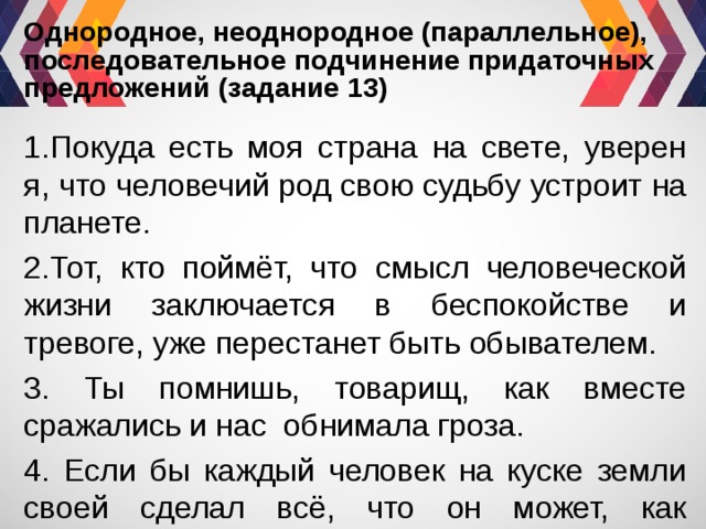 Однородное, неоднородное (параллельное), последовательное подчинение придаточных предложений (задание 13) 1.Покуда есть моя страна на свете, уверен я, что человечий род свою судьбу устроит на планете. 2.Тот, кто поймёт, что смысл человеческой жизни заключается в беспокойстве и тревоге, уже перестанет быть обывателем. 3. Ты помнишь, товарищ, как вместе сражались и нас обнимала гроза. 4. Если бы каждый человек на куске земли своей сделал всё, что он может, как прекрасна была бы земля наша. 