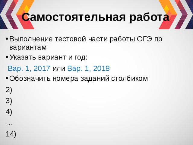 Самостоятельная работа Выполнение тестовой части работы ОГЭ по вариантам Указать вариант и год:  Вар. 1, 2017 или Вар. 1, 2018  Обозначить номера заданий столбиком: 2) 3) 4) … 14) 