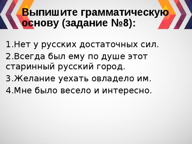 Выпишите грамматическую основу (задание №8): 1.Нет у русских достаточных сил. 2.Всегда был ему по душе этот старинный русский город. 3.Желание уехать овладело им. 4.Мне было весело и интересно. 