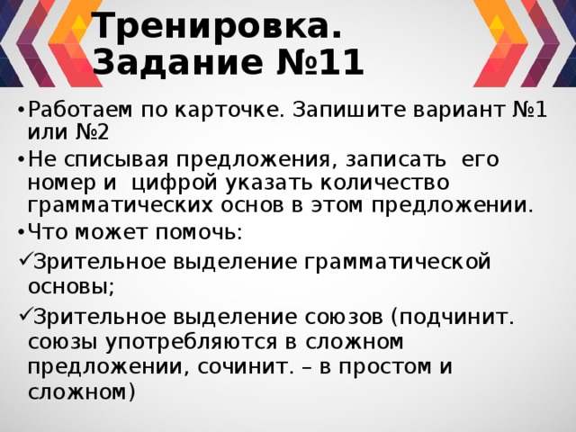 Тренировка. Задание №11 Работаем по карточке. Запишите вариант №1 или №2 Не списывая предложения, записать его номер и цифрой указать количество грамматических основ в этом предложении. Что может помочь: Зрительное выделение грамматической основы; Зрительное выделение союзов (подчинит. союзы употребляются в сложном предложении, сочинит. – в простом и сложном) 