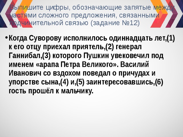 Выпишите цифры, обозначающие запятые между частями сложного предложения, связанными подчинительной связью (задание №12) Когда Суворову исполнилось одиннадцать лет,(1) к его отцу приехал приятель,(2) генерал Ганнибал,(3) которого Пушкин увековечил под именем «арапа Петра Великого». Василий Иванович со вздохом поведал о причудах и упорстве сына,(4) и,(5) заинтересовавшись,(6) гость прошёл к мальчику. 