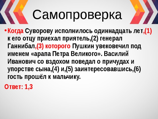 Самопроверка Когда Суворову исполнилось одиннадцать лет ,(1) к его отцу приехал приятель,(2) генерал Ганнибал ,(3) которого Пушкин увековечил под именем «арапа Петра Великого». Василий Иванович со вздохом поведал о причудах и упорстве сына,(4) и,(5) заинтересовавшись,(6) гость прошёл к мальчику. Ответ: 1,3 