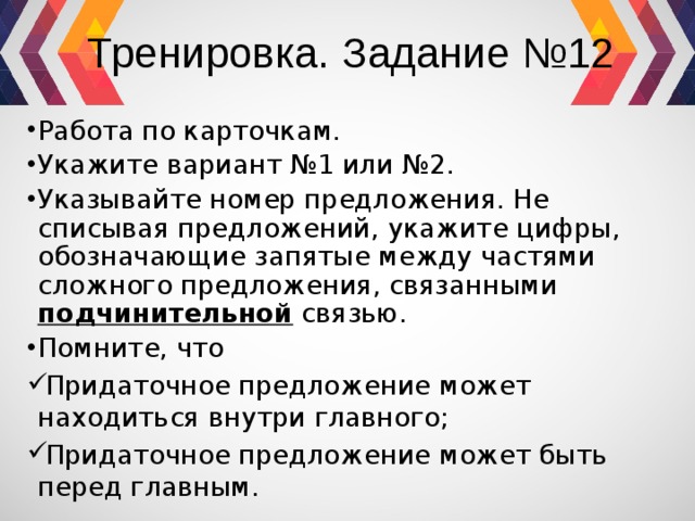 Тренировка. Задание №12 Работа по карточкам. Укажите вариант №1 или №2. Указывайте номер предложения. Не списывая предложений, укажите цифры, обозначающие запятые между частями сложного предложения, связанными подчинительной связью. Помните, что Придаточное предложение может находиться внутри главного; Придаточное предложение может быть перед главным. 