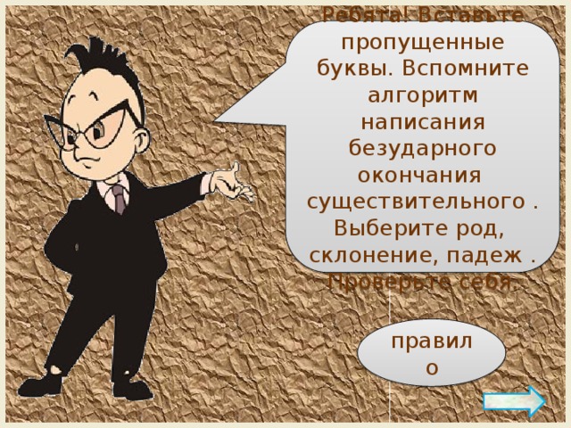 Ребята! Вставьте пропущенные буквы. Вспомните алгоритм написания безударного окончания существительного . Выберите род, склонение, падеж . Проверьте себя. правило 