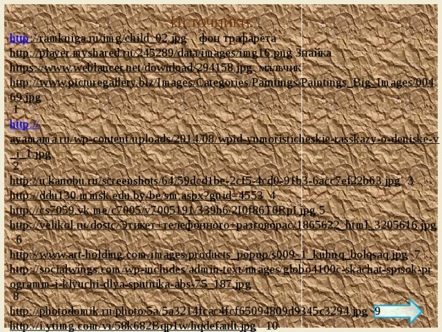 Источники http ://ramkniga.ru/img/child_02.jpg  фон трафарета http://player.myshared.ru/245289/data/images/img16.png  Знайка https://www.weblancer.net/download/294158.jpg  мальчик http://www.picturegallery.biz/Images/Categories/Paintings/Paintings_Big_Images/00469.jpg  1 http:// ayamama.ru/wp-content/uploads/2014/08/wpid-yumoristicheskie-rasskazy-o-deniske-v_i_1.jpg  2 http://u.kanobu.ru/screenshots/64/59dcd1be-2cf5-4cd0-91b3-6acc7ef22b63.jpg  3 http://ddu130.minsk.edu.by/be/sm.aspx?guid=4553  4 http://cs7059.vk.me/c7005/v7005191/339b6/2I0f86T0RpI.jpg  5 http://velikol.ru/dostc/Этикет+телефонного+разговораc/1865622_html_3205616.jpg  6 http://www.art-holding.com/images/products_popup/s009_1_kuhnq_bolqsaq.jpg  7 http://socialwings.com/wp-includes/admin-text/images/globo4100c-skachat-spisok-programm-i-klyuchi-dlya-sputnika-abs-75_187.jpg  8 http://photodomik.ru/photo/5a/5a3214fcac4fcf65094809d9345c3294.jpg  9 http://i.ytimg.com/vi/58k682Bqp1w/hqdefault.jpg  10 Артор приема Л.Беляева 