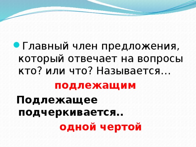 Главный член предложения, который отвечает на вопросы кто? или что? Называется… подлежащим  Подлежащее подчеркивается..  одной чертой 