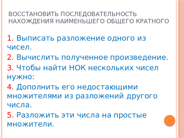 Восстановить последовательность нахождения наименьшего общего кратного 1. Выписать разложение одного из чисел. 2. Вычислить полученное произведение. 3. Чтобы найти НОК нескольких чисел нужно: 4. Дополнить его недостающими множителями из разложений другого числа. 5. Разложить эти числа на простые множители. Ответ: 35142 
