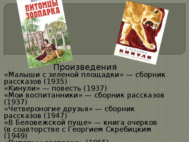 Произведения «Малыши с зеленой площадки» — сборник рассказов (1935) «Кинули» — повесть (1937) «Мои воспитанники» — сборник рассказов (1937) «Четвероногие друзья» — сборник рассказов (1947) «В Беловежской пуще» — книга очерков (в соавторстве с Георгием Скребицким (1949) «Питомцы зоопарка» (1955) «Друг чабана» — сборник рассказов (1961) «Случайные встречи» — сборник рассказов ((1976) Ная-выдрёнок 