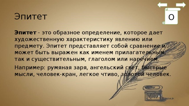 Эпитет О Эпитет  - это образное определение, которое дает художественную характеристику явлению или предмету. Эпитет представляет собой сравнение и может быть выражен как именем прилагательным, так и существительным, глаголом или наречием. Например: румяная заря, ангельский свет, быстрые мысли, человек-кран, легкое чтиво, золотой человек. 