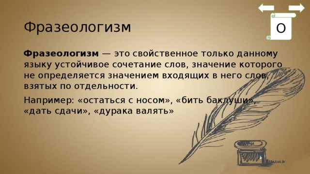 Фразеологизм О Фразеологизм  — это свойственное только данному языку устойчивое сочетание слов, значение которого не определяется значением входящих в него слов, взятых по отдельности. Например: «остаться с носом», «бить баклуши», «дать сдачи», «дурака валять» 