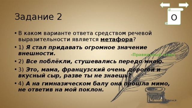 Задание 2 О В каком варианте ответа средством речевой выразительности является  метафора ? 1)  Я стал придавать огромное значение внешности. 2)  Все поблёкли, стушевались передо мною. 3)  Это, мама, французский очень дорогой и вкусный сыр, разве ты не знаешь? 4)  А на гимназическом балу она прошла мимо, не ответив на мой поклон. -Правильный ответ 