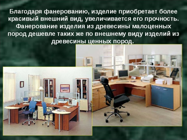 Благодаря фанерованию, изделие приобретает более красивый внешний вид, увеличивается его прочность. Фанерование изделия из древесины малоценных пород дешевле таких же по внешнему виду изделий из древесины ценных пород.   