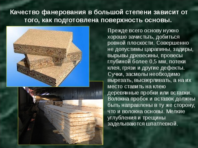 Качество фанерования в большой степени зависит от того, как подготовлена поверхность основы. Прежде всего основу нужно хорошо зачистьть, добиться ровной плоскости. Совершенно не допустимы царапины, задиры, вырывы древесины, провесы глубиной более 0,5 мм, потеки клея, грязи и другие дефекты. Сучки, засмолы необходимо вырезать, высверливать, а на их место ставить на клею деревянные пробки или вставки. Волокна пробок и вставок должны быть направлены в ту же сторону, что и волокна основы. Мелкие углубления и трещины заделываются шпатлевкой. 