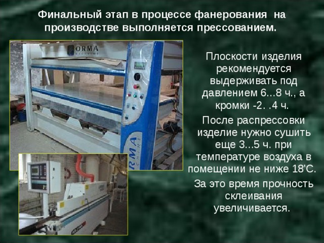 Финальный этап в процессе фанерования на производстве выполняется прессованием. Плоскости изделия рекомендуется выдерживать под давлением 6...8 ч., а кромки -2. .4 ч. После распрессовки изделие нужно сушить еще 3...5 ч. при температуре воздуха в помещении не ниже 18'С. За это время прочность склеивания увеличивается. 