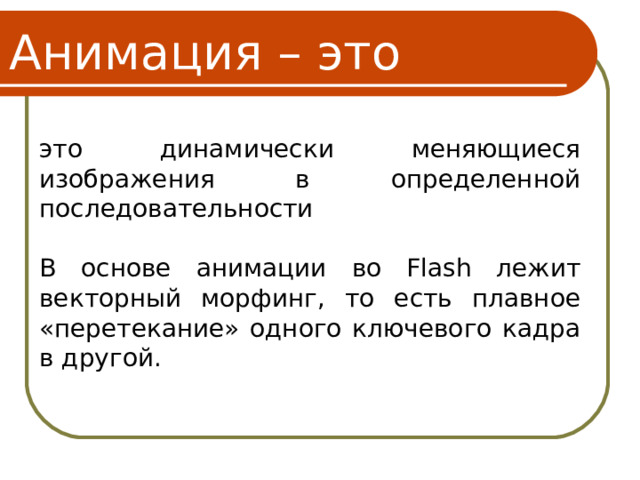 Анимация – это это динамически меняющиеся изображения в определенной последовательности В основе анимации во Flash лежит векторный морфинг, то есть плавное «перетекание» одного ключевого кадра в другой. 