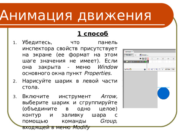 Анимация движения 1 способ Убедитесь, что панель инспектора свойств присутствует на экране (ее формат на этом шаге значения не имеет). Если она закрыта - меню Window основного окна пункт Properties. Нарисуйте шарик в левой части стола. Включите инструмент Arrow, выберите шарик и сгруппируйте (объедините в одно целое) контур и заливку шара с помощью команды Group, входящей в меню Modify 6 